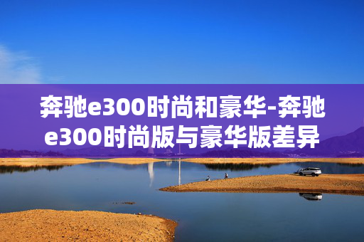 奔驰e300时尚和豪华-奔驰e300时尚版与豪华版差异解析 奔驰e300时尚和豪华-奔驰e300时尚版与豪华版差异解析