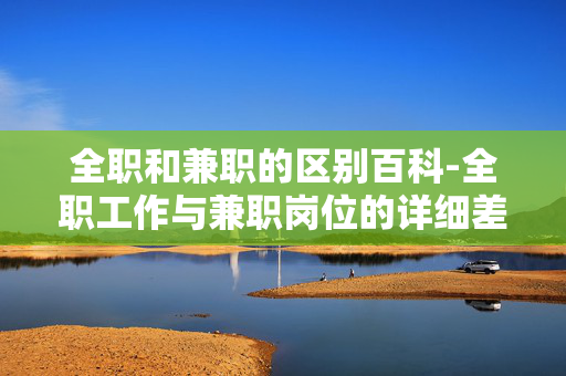 全职和兼职的区别百科-全职工作与兼职岗位的详细差异解析 全职和兼职的区别百科-全职工作与兼职岗位的详细差异解析