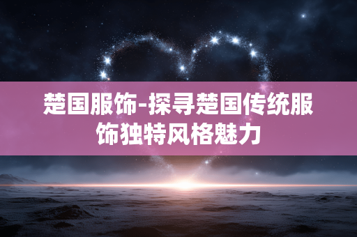 楚国服饰-探寻楚国传统服饰独特风格魅力