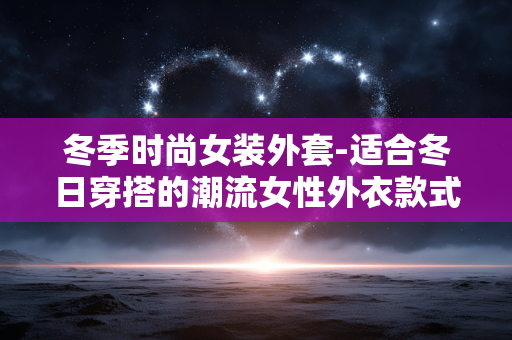 冬季时尚女装外套-适合冬日穿搭的潮流女性外衣款式 冬季时尚女装外套-适合冬日穿搭的潮流女性外衣款式