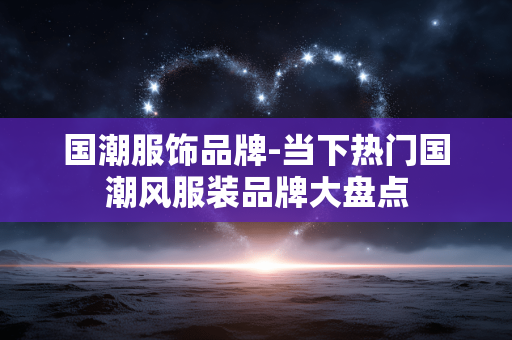 国潮服饰品牌-当下热门国潮风服装品牌大盘点 国潮服饰品牌-当下热门国潮风服装品牌大盘点