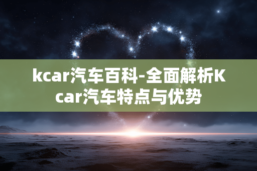 kcar汽车百科-全面解析Kcar汽车特点与优势