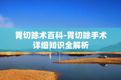 胃切除术百科-胃切除手术详细知识全解析