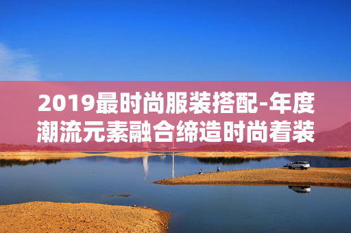2019最时尚服装搭配-年度潮流元素融合缔造时尚着装典范 2019最时尚服装搭配-年度潮流元素融合缔造时尚着装典范