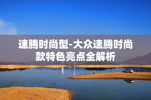 速腾时尚型-大众速腾时尚款特色亮点全解析 速腾时尚型-大众速腾时尚款特色亮点全解析