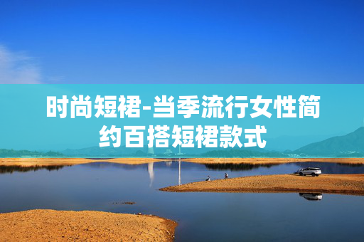 时尚短裙-当季流行女性简约百搭短裙款式 时尚短裙-当季流行女性简约百搭短裙款式