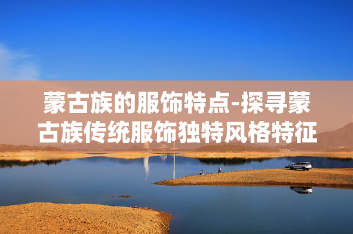 蒙古族的服饰特点-探寻蒙古族传统服饰独特风格特征 蒙古族的服饰特点-探寻蒙古族传统服饰独特风格特征