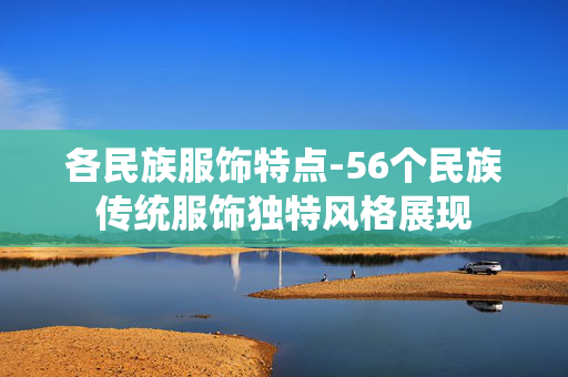 各民族服饰特点-56个民族传统服饰独特风格展现 各民族服饰特点-56个民族传统服饰独特风格展现