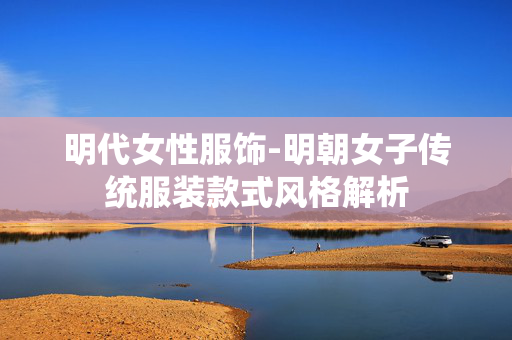 明代女性服饰-明朝女子传统服装款式风格解析 明代女性服饰-明朝女子传统服装款式风格解析