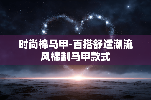时尚棉马甲-百搭舒适潮流风棉制马甲款式 时尚棉马甲-百搭舒适潮流风棉制马甲款式