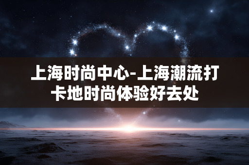 上海时尚中心-上海潮流打卡地时尚体验好去处 上海时尚中心-上海潮流打卡地时尚体验好去处