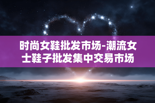 时尚女鞋批发市场-潮流女士鞋子批发集中交易市场 时尚女鞋批发市场-潮流女士鞋子批发集中交易市场