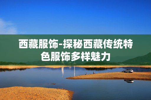 西藏服饰-探秘西藏传统特色服饰多样魅力