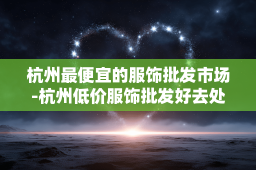 杭州最便宜的服饰批发市场-杭州低价服饰批发好去处大盘点 杭州最便宜的服饰批发市场-杭州低价服饰批发好去处大盘点