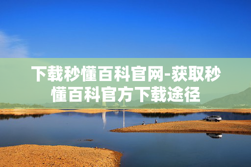 下载秒懂百科官网-获取秒懂百科官方下载途径 下载秒懂百科官网-获取秒懂百科官方下载途径