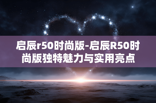 启辰r50时尚版-启辰R50时尚版独特魅力与实用亮点 启辰r50时尚版-启辰R50时尚版独特魅力与实用亮点