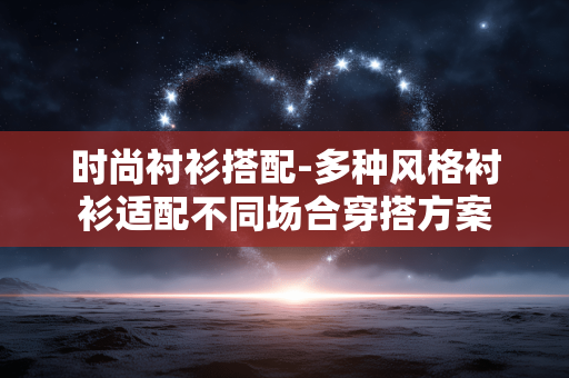 时尚衬衫搭配-多种风格衬衫适配不同场合穿搭方案 时尚衬衫搭配-多种风格衬衫适配不同场合穿搭方案