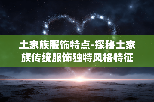 土家族服饰特点-探秘土家族传统服饰独特风格特征 土家族服饰特点-探秘土家族传统服饰独特风格特征