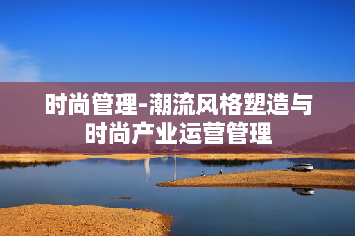时尚管理-潮流风格塑造与时尚产业运营管理 时尚管理-潮流风格塑造与时尚产业运营管理