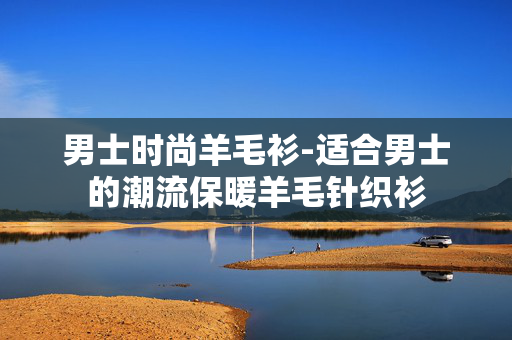 男士时尚羊毛衫-适合男士的潮流保暖羊毛针织衫 男士时尚羊毛衫-适合男士的潮流保暖羊毛针织衫