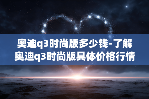 奥迪q3时尚版多少钱-了解奥迪q3时尚版具体价格行情 奥迪q3时尚版多少钱-了解奥迪q3时尚版具体价格行情