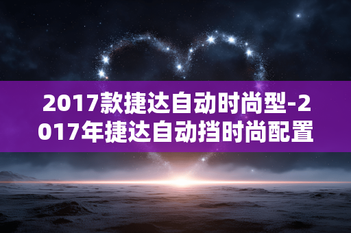 2017款捷达自动时尚型-2017年捷达自动挡时尚配置车型亮点 2017款捷达自动时尚型-2017年捷达自动挡时尚配置车型亮点
