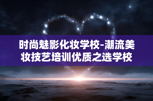 时尚魅影化妆学校-潮流美妆技艺培训优质之选学校 时尚魅影化妆学校-潮流美妆技艺培训优质之选学校