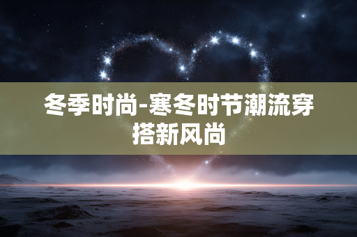 冬季时尚-寒冬时节潮流穿搭新风尚 冬季时尚-寒冬时节潮流穿搭新风尚