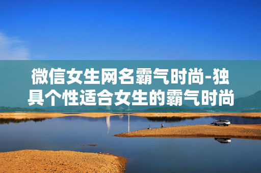 微信女生网名霸气时尚-独具个性适合女生的霸气时尚微信网名 微信女生网名霸气时尚-独具个性适合女生的霸气时尚微信网名