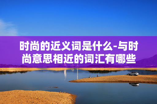 时尚的近义词是什么-与时尚意思相近的词汇有哪些 时尚的近义词是什么-与时尚意思相近的词汇有哪些