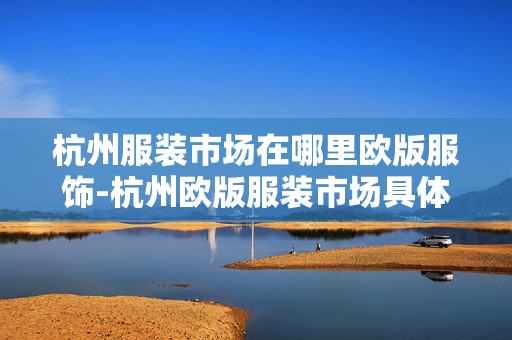 杭州服装市场在哪里欧版服饰-杭州欧版服装市场具体位置查询