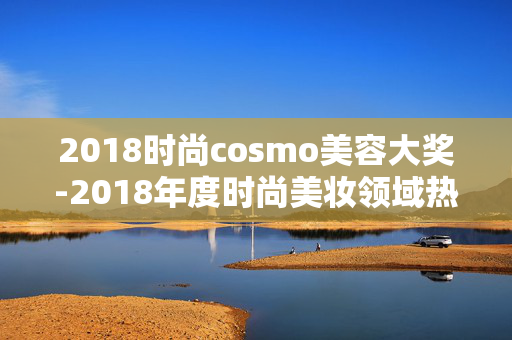 2018时尚cosmo美容大奖-2018年度时尚美妆领域热门奖项揭晓 2018时尚cosmo美容大奖-2018年度时尚美妆领域热门奖项揭晓