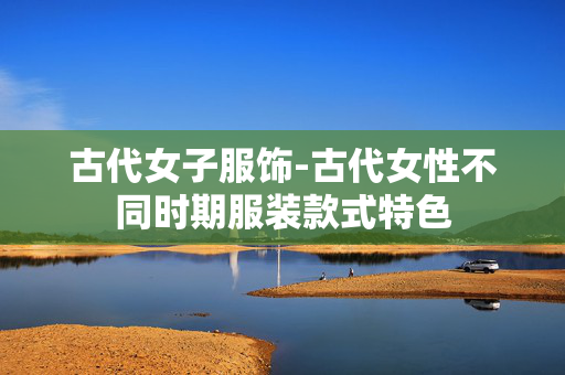 古代女子服饰-古代女性不同时期服装款式特色 古代女子服饰-古代女性不同时期服装款式特色