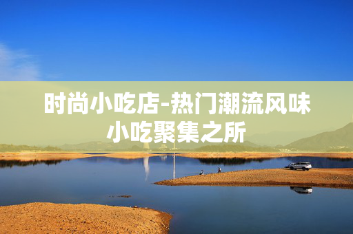 时尚小吃店-热门潮流风味小吃聚集之所 时尚小吃店-热门潮流风味小吃聚集之所