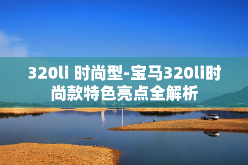 320li 时尚型-宝马320li时尚款特色亮点全解析 320li 时尚型-宝马320li时尚款特色亮点全解析