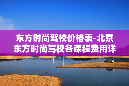 东方时尚驾校价格表-北京东方时尚驾校各课程费用详情 东方时尚驾校价格表-北京东方时尚驾校各课程费用详情