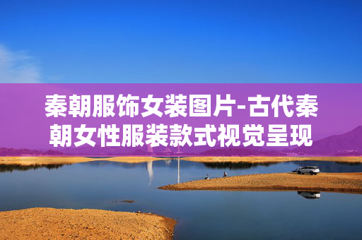 秦朝服饰女装图片-古代秦朝女性服装款式视觉呈现 秦朝服饰女装图片-古代秦朝女性服装款式视觉呈现
