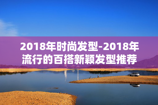 2018年时尚发型-2018年流行的百搭新颖发型推荐