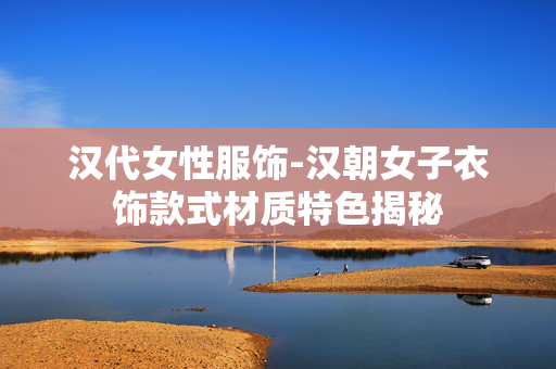 汉代女性服饰-汉朝女子衣饰款式材质特色揭秘 汉代女性服饰-汉朝女子衣饰款式材质特色揭秘