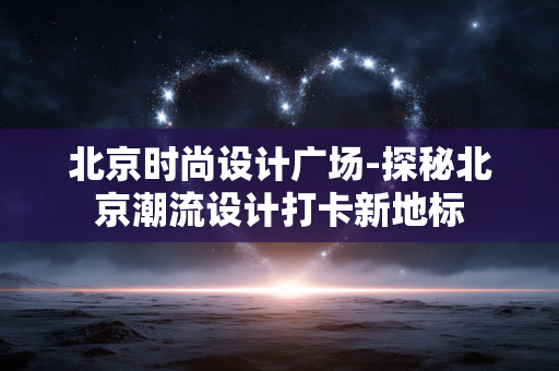 北京时尚设计广场-探秘北京潮流设计打卡新地标 北京时尚设计广场-探秘北京潮流设计打卡新地标