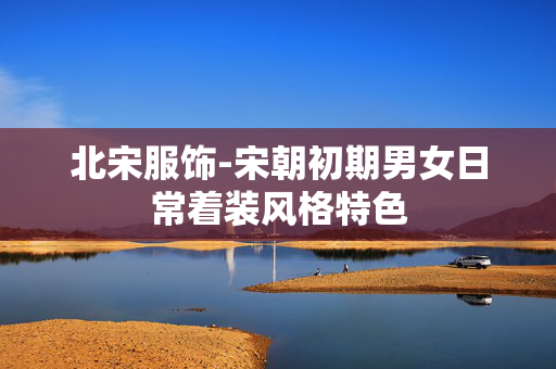 北宋服饰-宋朝初期男女日常着装风格特色
