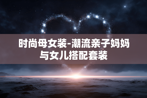 时尚母女装-潮流亲子妈妈与女儿搭配套装 时尚母女装-潮流亲子妈妈与女儿搭配套装