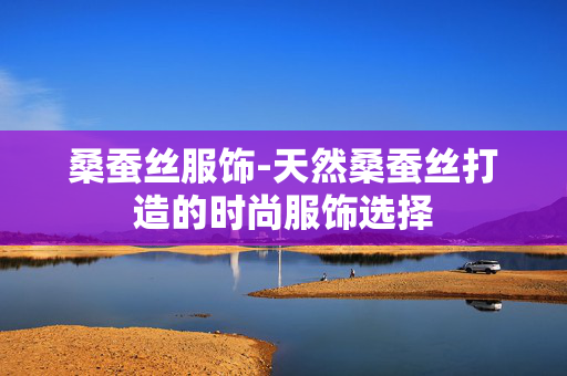 桑蚕丝服饰-天然桑蚕丝打造的时尚服饰选择 桑蚕丝服饰-天然桑蚕丝打造的时尚服饰选择