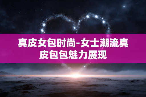 真皮女包时尚-女士潮流真皮包包魅力展现 真皮女包时尚-女士潮流真皮包包魅力展现