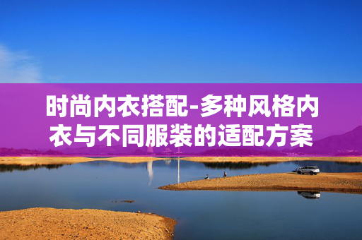 时尚内衣搭配-多种风格内衣与不同服装的适配方案 时尚内衣搭配-多种风格内衣与不同服装的适配方案