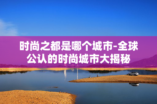 时尚之都是哪个城市-全球公认的时尚城市大揭秘 时尚之都是哪个城市-全球公认的时尚城市大揭秘