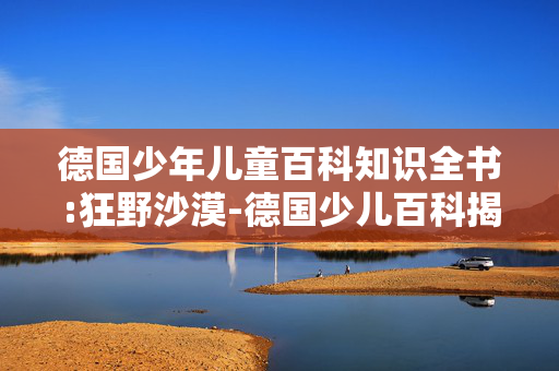 德国少年儿童百科知识全书:狂野沙漠-德国少儿百科揭秘沙漠狂野世界 德国少年儿童百科知识全书:狂野沙漠-德国少儿百科揭秘沙漠狂野世界