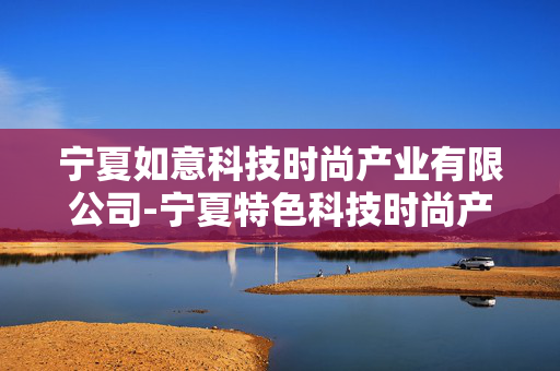 宁夏如意科技时尚产业有限公司-宁夏特色科技时尚产业领军企业详情 宁夏如意科技时尚产业有限公司-宁夏特色科技时尚产业领军企业详情