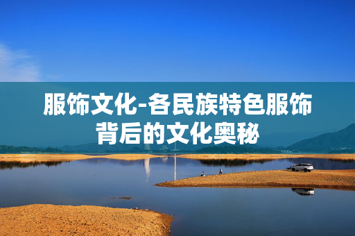 服饰文化-各民族特色服饰背后的文化奥秘 服饰文化-各民族特色服饰背后的文化奥秘