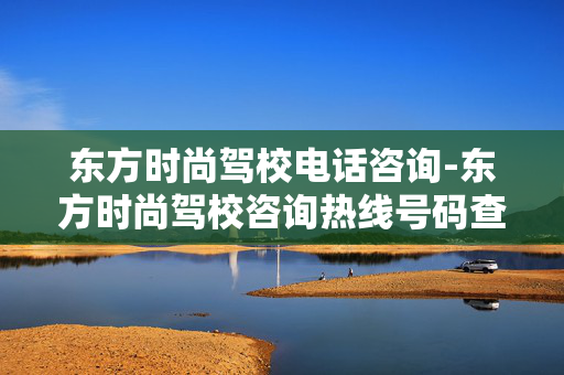 东方时尚驾校电话咨询-东方时尚驾校咨询热线号码查询 东方时尚驾校电话咨询-东方时尚驾校咨询热线号码查询